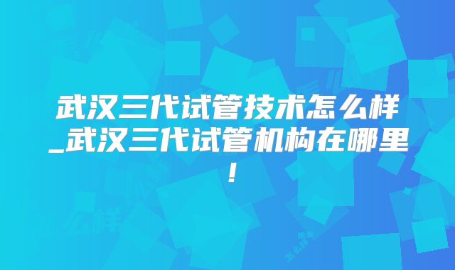 武汉三代试管技术怎么样_武汉三代试管机构在哪里!