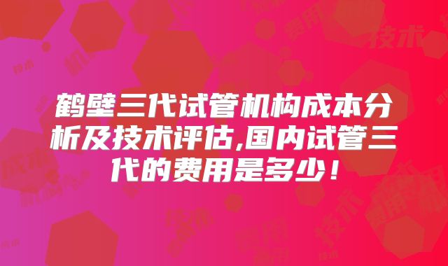 鹤壁三代试管机构成本分析及技术评估,国内试管三代的费用是多少!