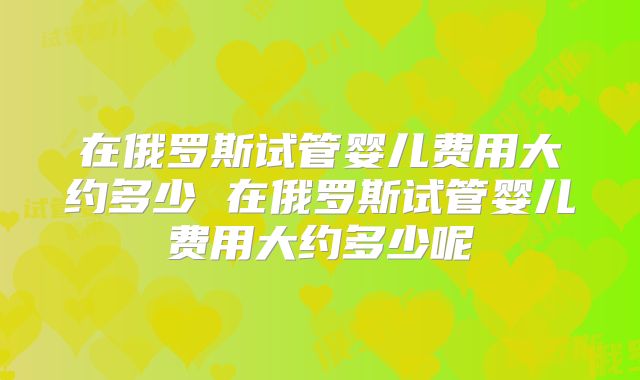 在俄罗斯试管婴儿费用大约多少 在俄罗斯试管婴儿费用大约多少呢