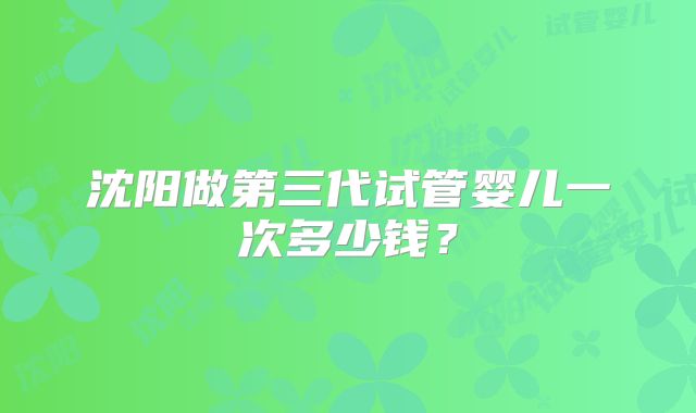 沈阳做第三代试管婴儿一次多少钱？
