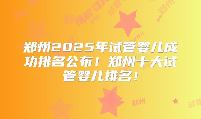 郑州2025年试管婴儿成功排名公布!郑州十大试管婴儿排名!