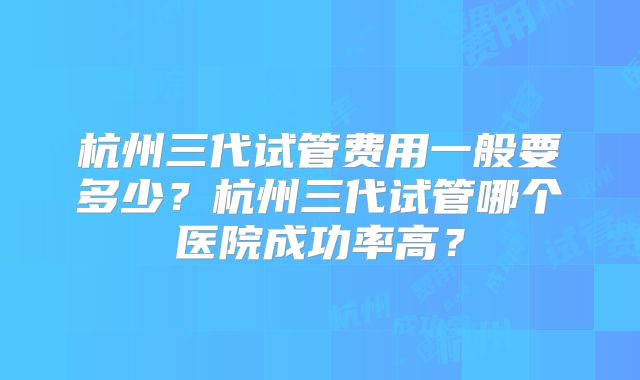 杭州三代试管费用一般要多少？杭州三代试管哪个医院成功率高？