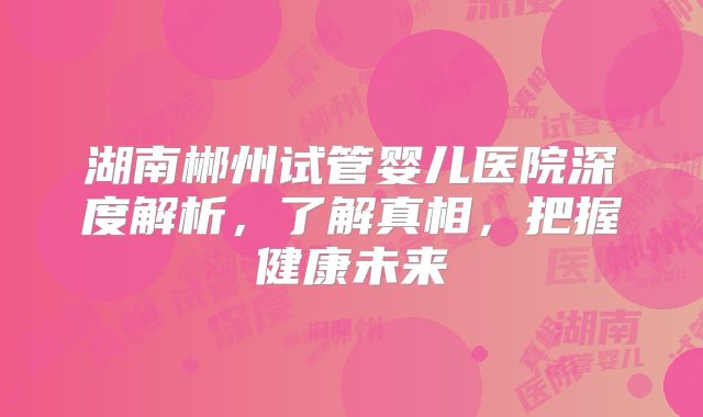 湖南郴州试管婴儿医院深度解析,了解真相,把握健康未来