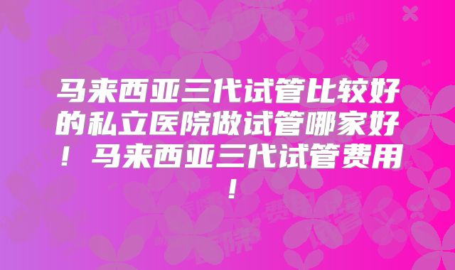 马来西亚三代试管比较好的私立医院做试管哪家好!马来西亚三代试管费用!