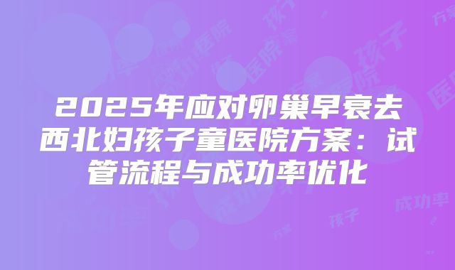 2025年应对卵巢早衰去西北妇孩子童医院方案：试管流程与成功率优化