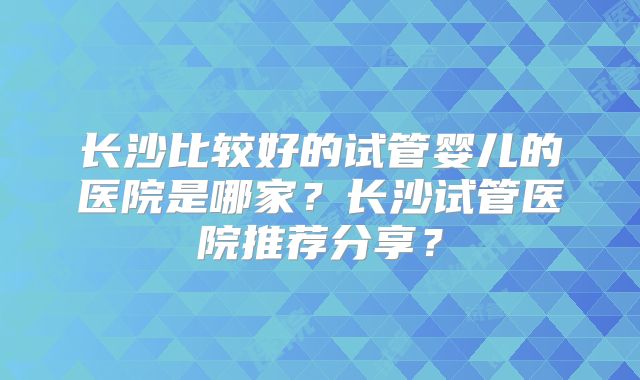 长沙比较好的试管婴儿的医院是哪家？长沙试管医院推荐分享？