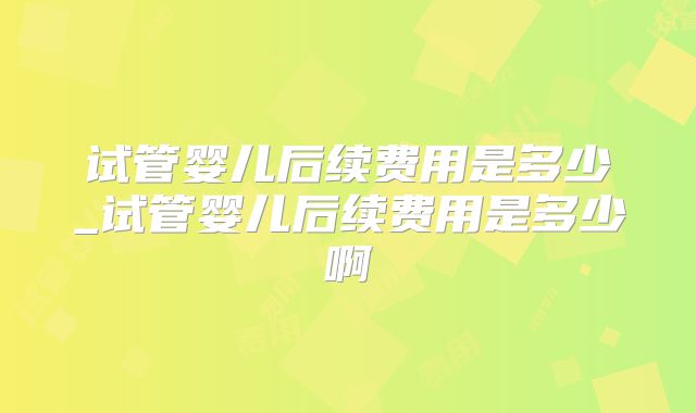 试管婴儿后续费用是多少_试管婴儿后续费用是多少啊