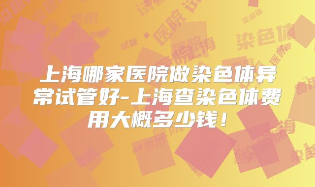上海哪家医院做染色体异常试管好-上海查染色体费用大概多少钱！