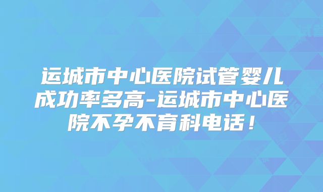 运城市中心医院试管婴儿成功率多高-运城市中心医院不孕不育科电话!
