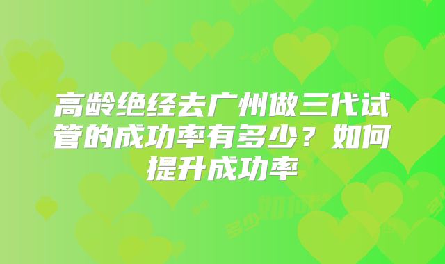 高龄绝经去广州做三代试管的成功率有多少?如何提升成功率