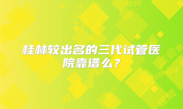 桂林较出名的三代试管医院靠谱么？