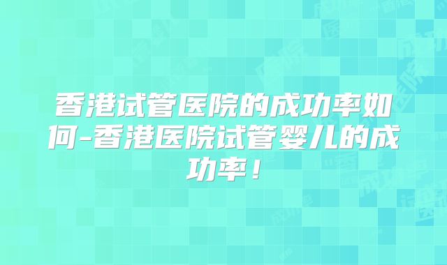 香港试管医院的成功率如何-香港医院试管婴儿的成功率！