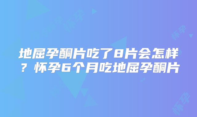 地屈孕酮片吃了8片会怎样?怀孕6个月吃地屈孕酮片