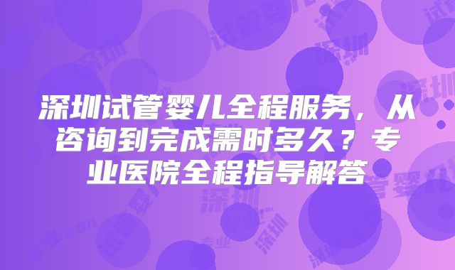 深圳试管婴儿全程服务,从咨询到完成需时多久?专业医院全程指导解答