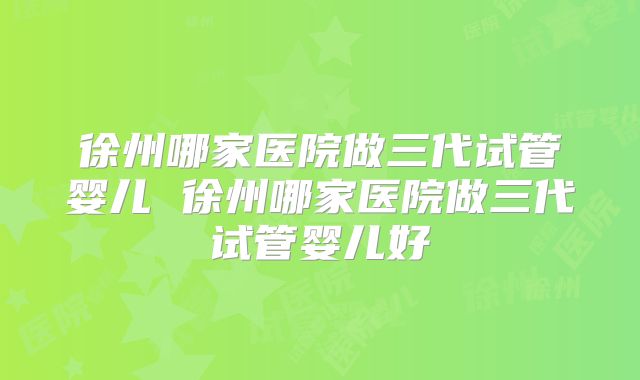 徐州哪家医院做三代试管婴儿 徐州哪家医院做三代试管婴儿好