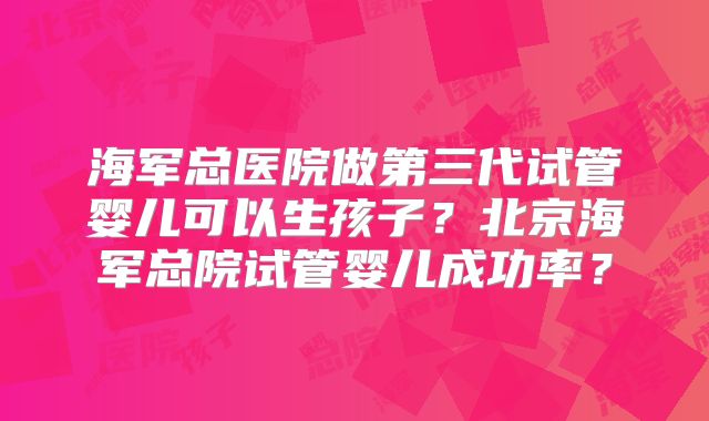 海军总医院做第三代试管婴儿可以生孩子？北京海军总院试管婴儿成功率？