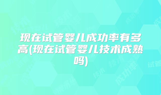 现在试管婴儿成功率有多高(现在试管婴儿技术成熟吗)