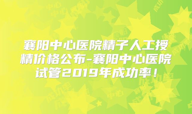 襄阳中心医院精子人工授精价格公布-襄阳中心医院试管2019年成功率！