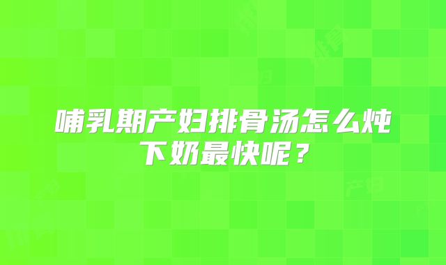哺乳期产妇排骨汤怎么炖下奶最快呢?