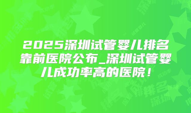 2025深圳试管婴儿排名靠前医院公布_深圳试管婴儿成功率高的医院!