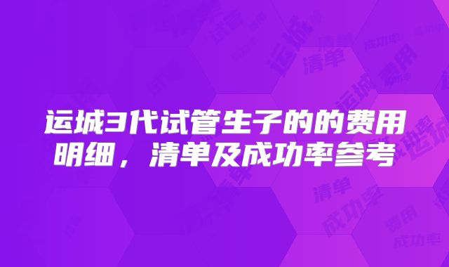 运城3代试管生子的的费用明细,清单及成功率参考