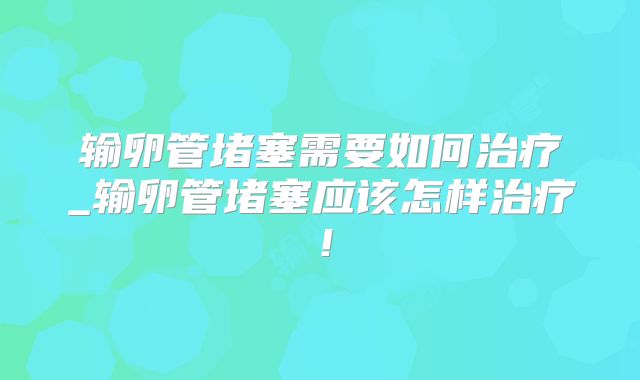 输卵管堵塞需要如何治疗_输卵管堵塞应该怎样治疗!