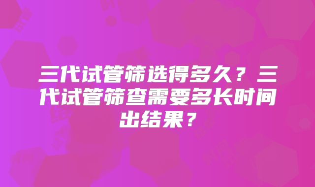 三代试管筛选得多久？三代试管筛查需要多长时间出结果？