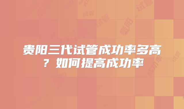 贵阳三代试管成功率多高？如何提高成功率