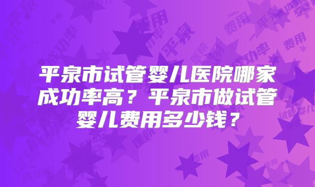 平泉市试管婴儿医院哪家成功率高？平泉市做试管婴儿费用多少钱？