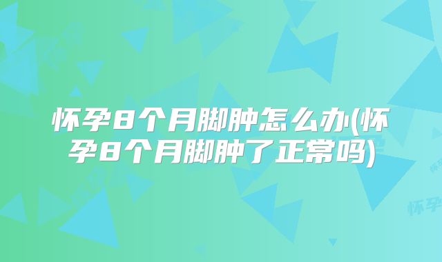 怀孕8个月脚肿怎么办(怀孕8个月脚肿了正常吗)