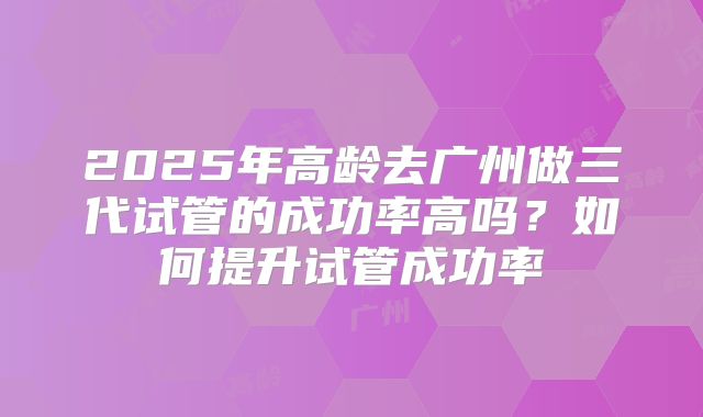 2025年高龄去广州做三代试管的成功率高吗?如何提升试管成功率