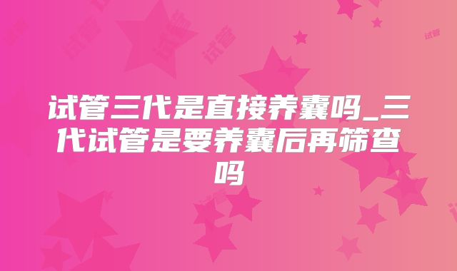 试管三代是直接养囊吗_三代试管是要养囊后再筛查吗