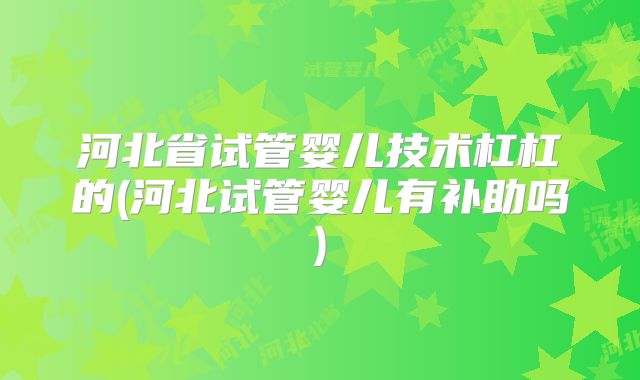 河北省试管婴儿技术杠杠的(河北试管婴儿有补助吗)