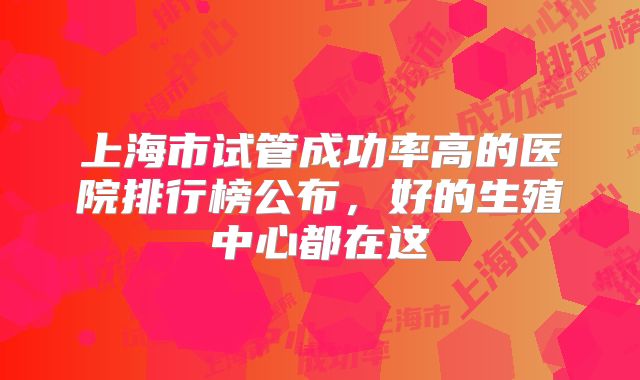 上海市试管成功率高的医院排行榜公布，好的生殖中心都在这