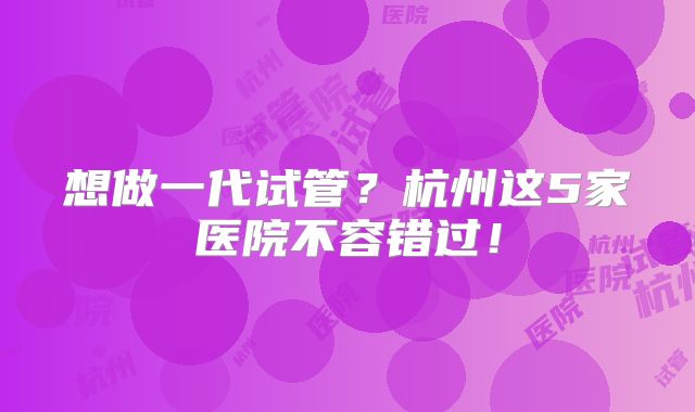 想做一代试管？杭州这5家医院不容错过！