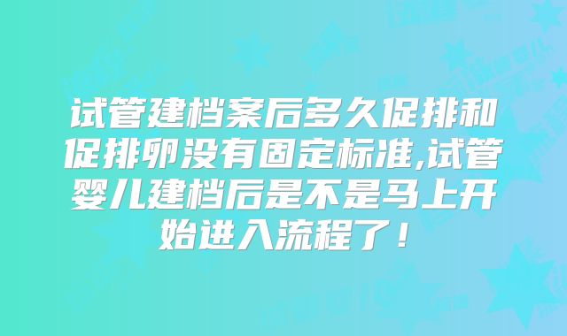 试管建档案后多久促排和促排卵没有固定标准,试管婴儿建档后是不是马上开始进入流程了！