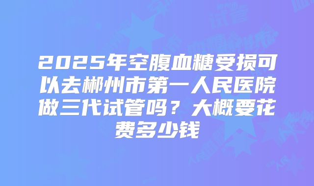 2025年空腹血糖受损可以去郴州市第一人民医院做三代试管吗?大概要花费多少钱