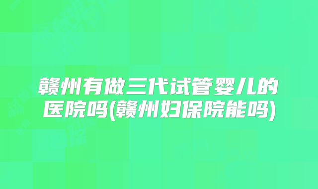 赣州有做三代试管婴儿的医院吗(赣州妇保院能吗)