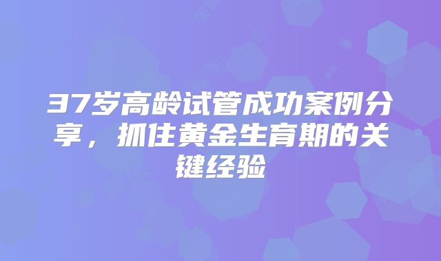 37岁高龄试管成功案例分享,抓住黄金生育期的关键经验