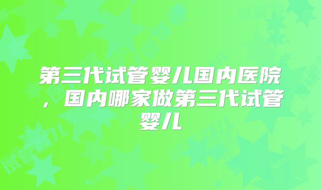 第三代试管婴儿国内医院,国内哪家做第三代试管婴儿