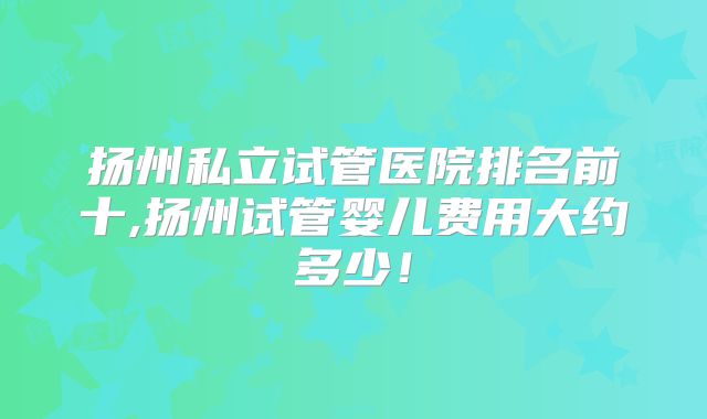 扬州私立试管医院排名前十,扬州试管婴儿费用大约多少！