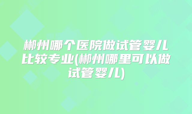 郴州哪个医院做试管婴儿比较专业(郴州哪里可以做试管婴儿)