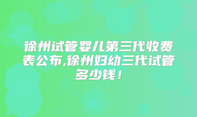 徐州试管婴儿第三代收费表公布,徐州妇幼三代试管多少钱！