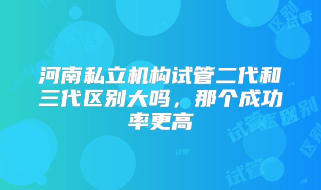 河南私立机构试管二代和三代区别大吗,那个成功率更高