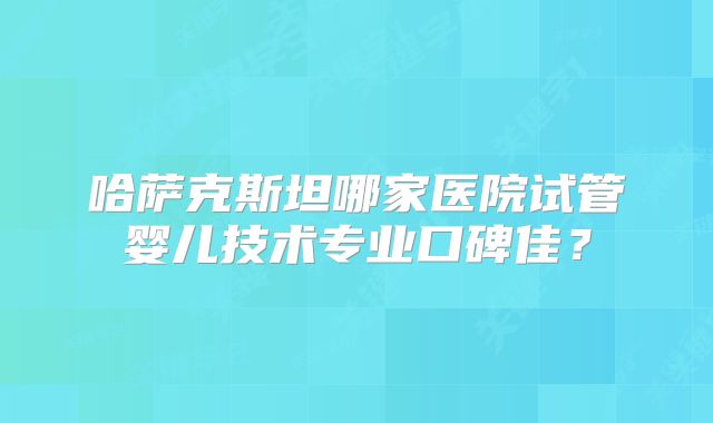 哈萨克斯坦哪家医院试管婴儿技术专业口碑佳？