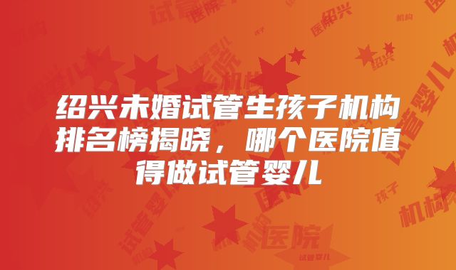 绍兴未婚试管生孩子机构排名榜揭晓，哪个医院值得做试管婴儿