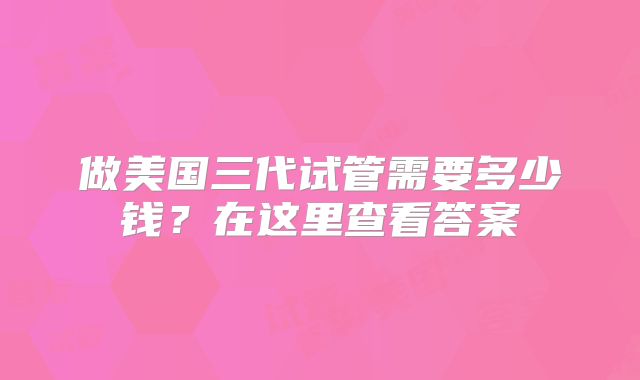 做美国三代试管需要多少钱?在这里查看答案