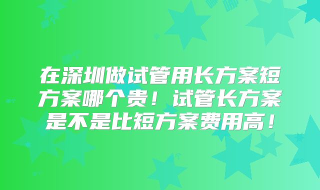 在深圳做试管用长方案短方案哪个贵！试管长方案是不是比短方案费用高！