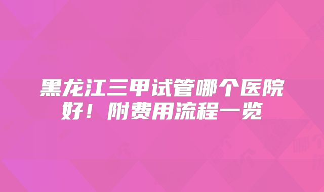 黑龙江三甲试管哪个医院好!附费用流程一览