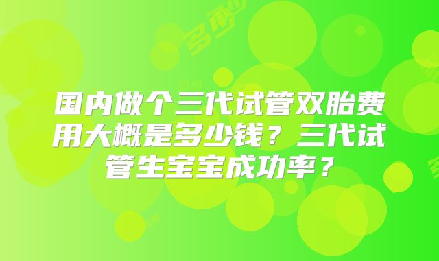 国内做个三代试管双胎费用大概是多少钱？三代试管生宝宝成功率？